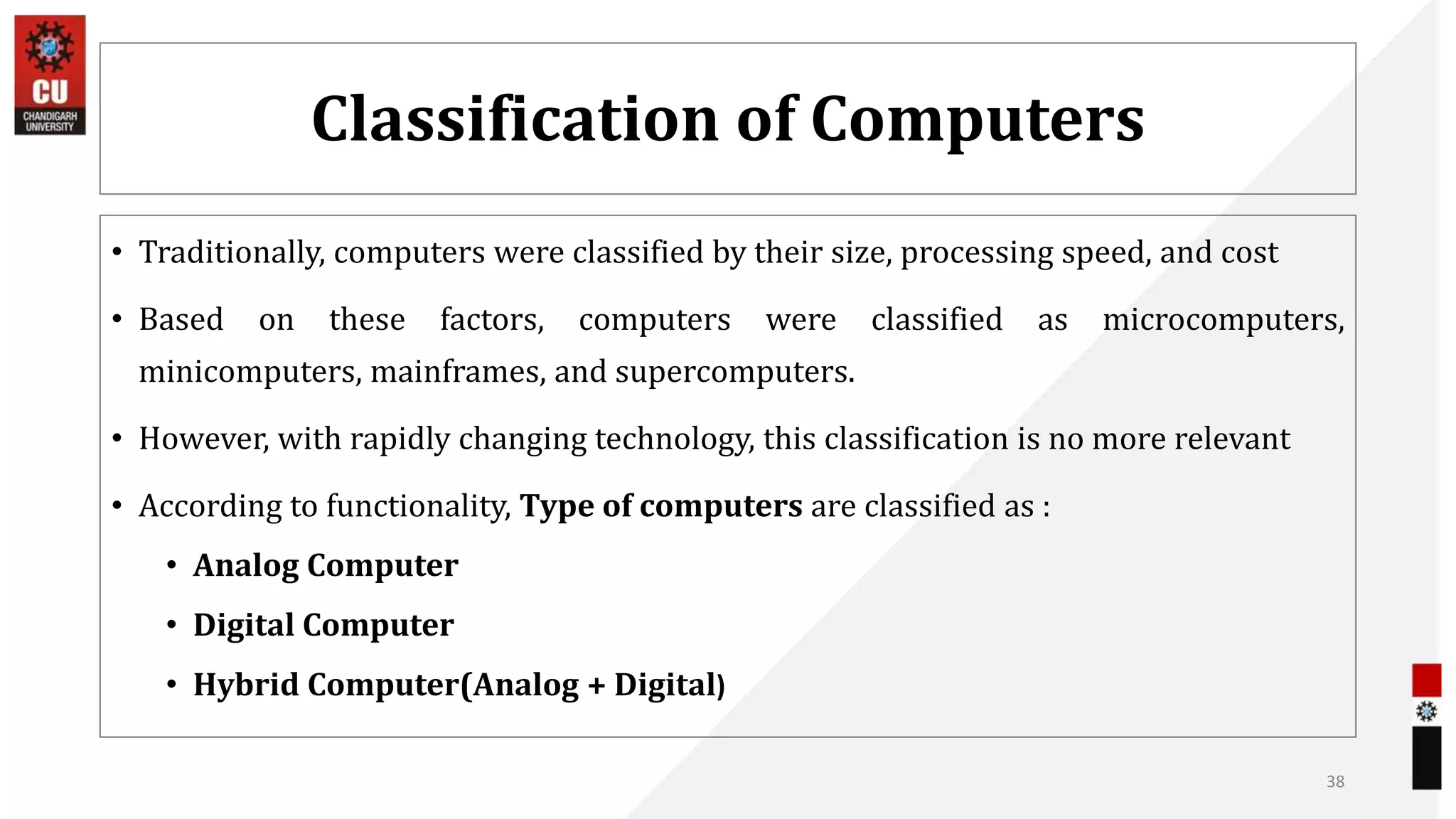 Classification of Computers
• Traditionally, computers were classified by their size, processing speed, and cost
• Based on these factors, computers were classified as microcomputers,
minicomputers, mainframes, and supercomputers.
• However, with rapidly changing technology, this classification is no more relevant
• According to functionality, Type of computers are classified as :
• Analog Computer
• Digital Computer
• Hybrid Computer(Analog + Digital)
38
 