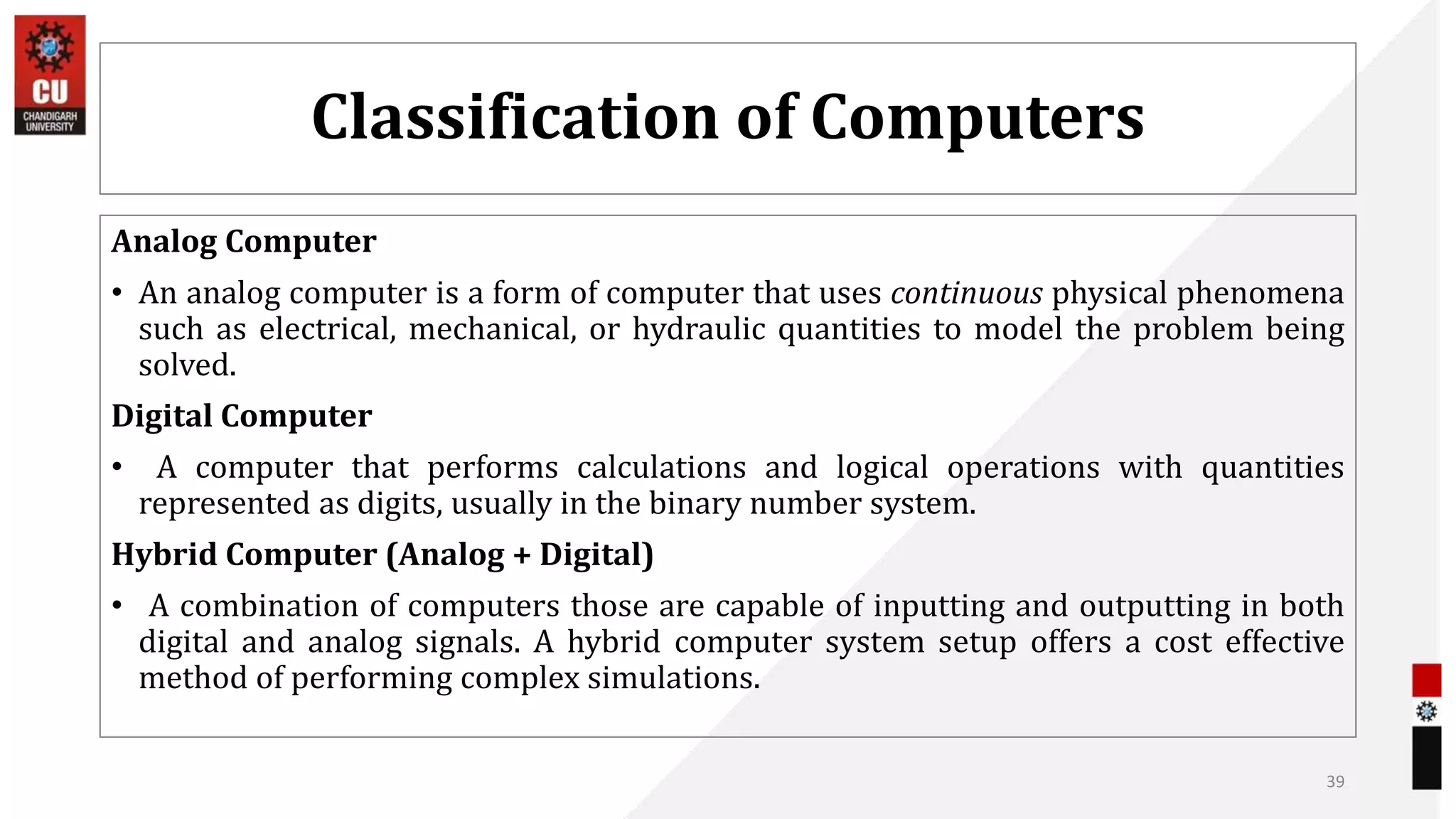 Classification of Computers
Analog Computer
• An analog computer is a form of computer that uses continuous physical phenomena
such as electrical, mechanical, or hydraulic quantities to model the problem being
solved.
Digital Computer
• A computer that performs calculations and logical operations with quantities
represented as digits, usually in the binary number system.
Hybrid Computer (Analog + Digital)
• A combination of computers those are capable of inputting and outputting in both
digital and analog signals. A hybrid computer system setup offers a cost effective
method of performing complex simulations.
39
 