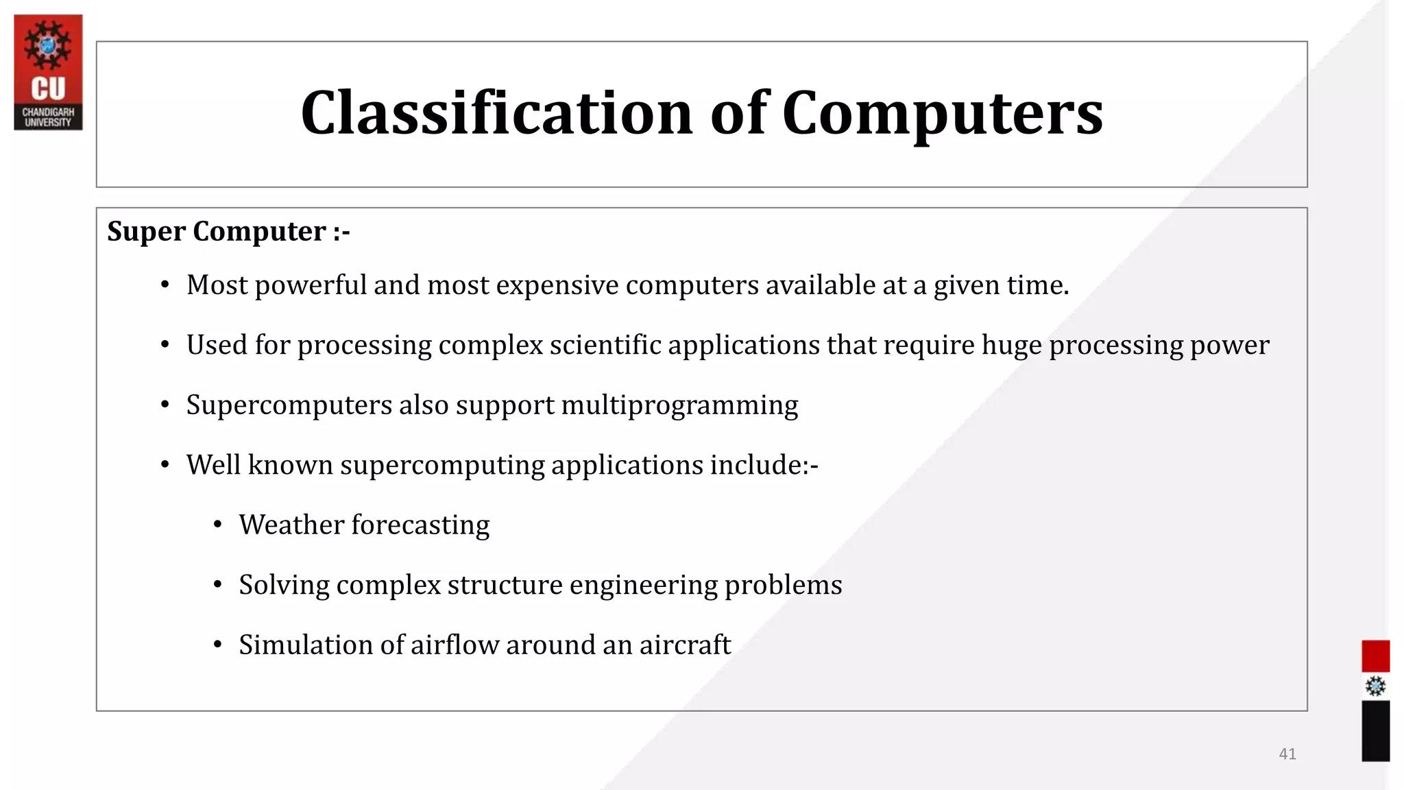 Classification of Computers
Super Computer :-
• Most powerful and most expensive computers available at a given time.
• Used for processing complex scientific applications that require huge processing power
• Supercomputers also support multiprogramming
• Well known supercomputing applications include:-
• Weather forecasting
• Solving complex structure engineering problems
• Simulation of airflow around an aircraft
41
 