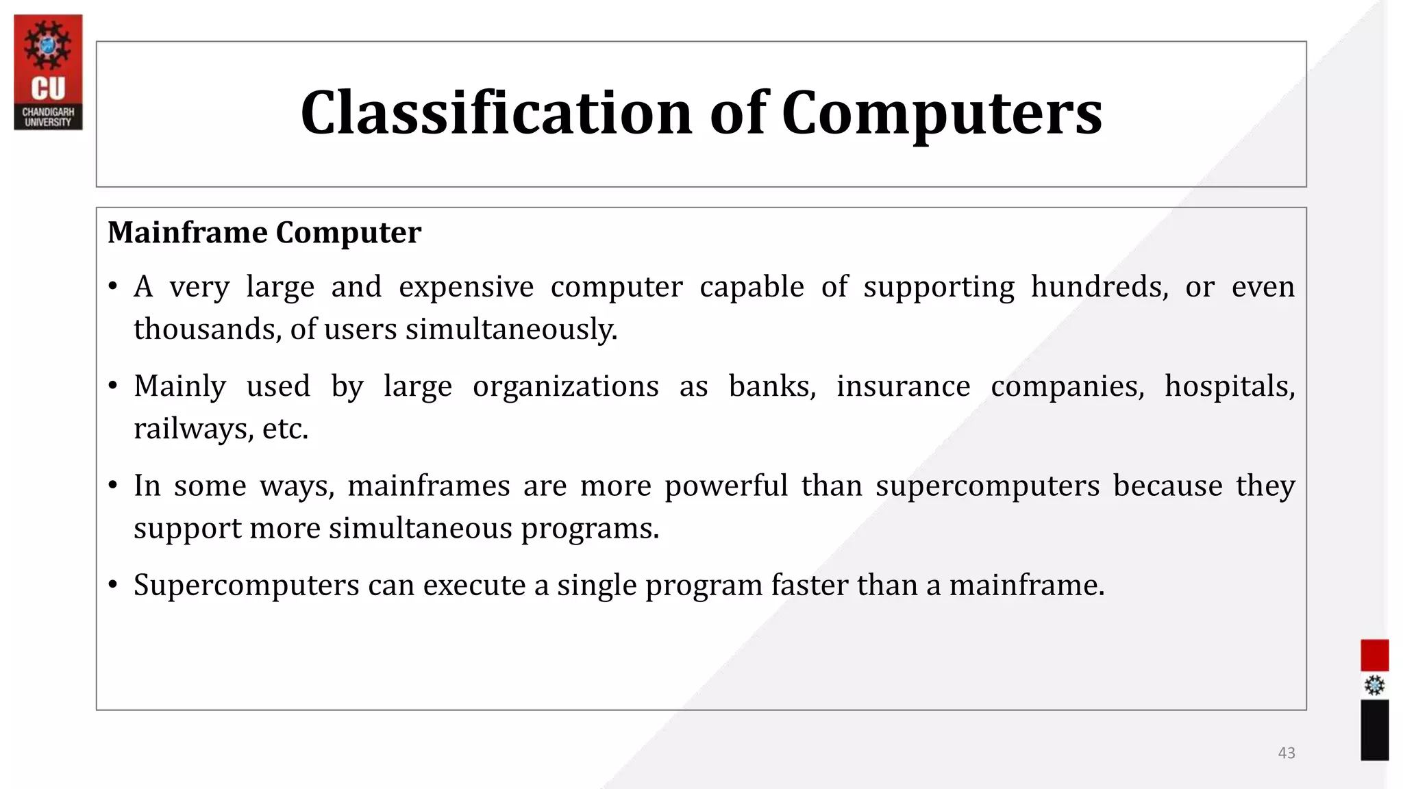 Classification of Computers
Mainframe Computer
• A very large and expensive computer capable of supporting hundreds, or even
thousands, of users simultaneously.
• Mainly used by large organizations as banks, insurance companies, hospitals,
railways, etc.
• In some ways, mainframes are more powerful than supercomputers because they
support more simultaneous programs.
• Supercomputers can execute a single program faster than a mainframe.
43
 