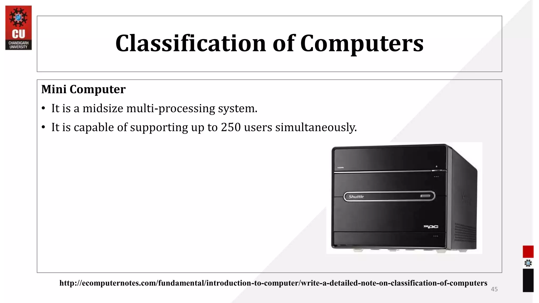 Classification of Computers
Mini Computer
• It is a midsize multi-processing system.
• It is capable of supporting up to 250 users simultaneously.
45
http://ecomputernotes.com/fundamental/introduction-to-computer/write-a-detailed-note-on-classification-of-computers
 