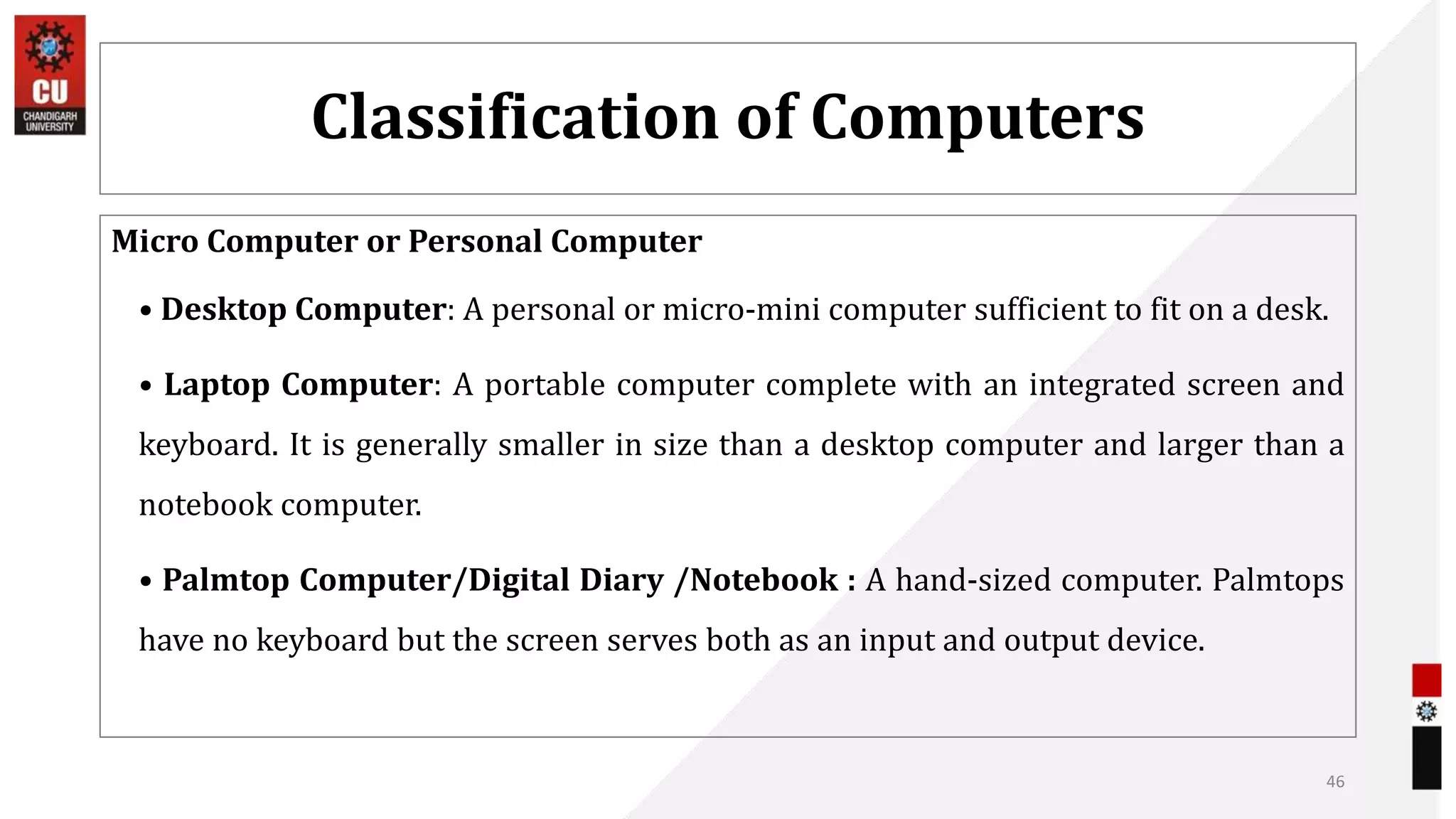 Classification of Computers
Micro Computer or Personal Computer
• Desktop Computer: A personal or micro-mini computer sufficient to fit on a desk.
• Laptop Computer: A portable computer complete with an integrated screen and
keyboard. It is generally smaller in size than a desktop computer and larger than a
notebook computer.
• Palmtop Computer/Digital Diary /Notebook : A hand-sized computer. Palmtops
have no keyboard but the screen serves both as an input and output device.
46
 