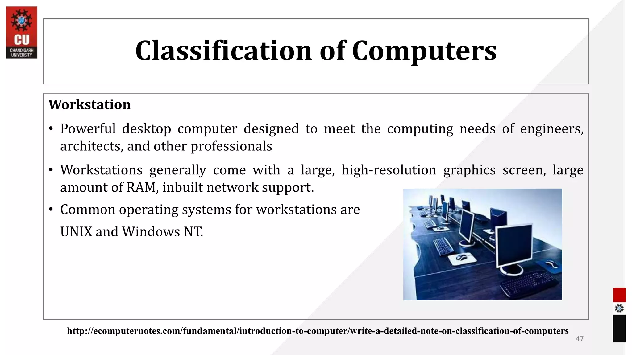 Classification of Computers
Workstation
• Powerful desktop computer designed to meet the computing needs of engineers,
architects, and other professionals
• Workstations generally come with a large, high-resolution graphics screen, large
amount of RAM, inbuilt network support.
• Common operating systems for workstations are
UNIX and Windows NT.
47
http://ecomputernotes.com/fundamental/introduction-to-computer/write-a-detailed-note-on-classification-of-computers
 