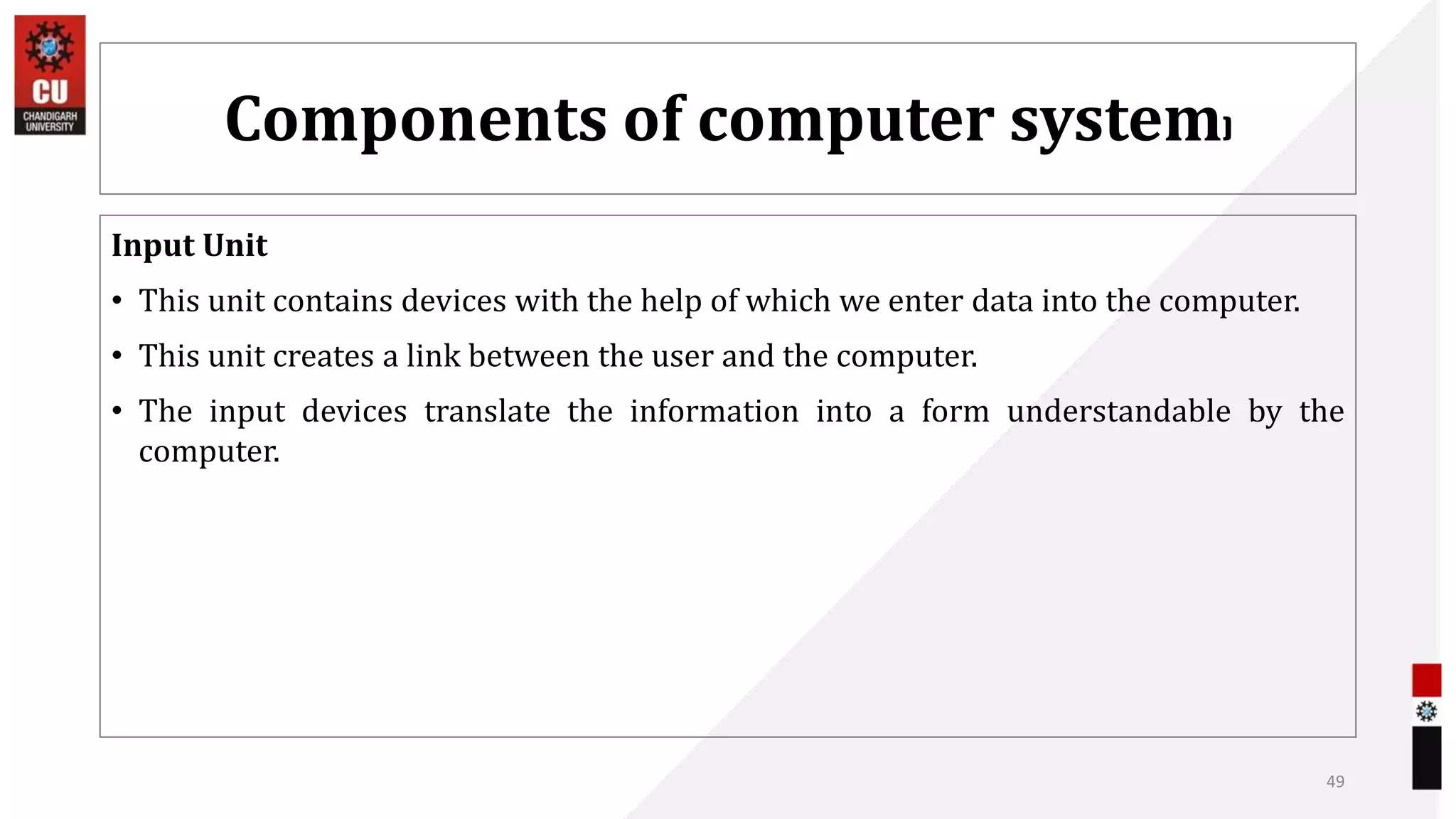 Components of computer system)
Input Unit
• This unit contains devices with the help of which we enter data into the computer.
• This unit creates a link between the user and the computer.
• The input devices translate the information into a form understandable by the
computer.
49
 