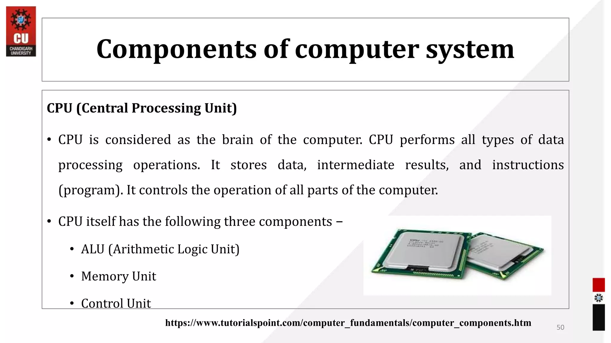 Components of computer system
CPU (Central Processing Unit)
• CPU is considered as the brain of the computer. CPU performs all types of data
processing operations. It stores data, intermediate results, and instructions
(program). It controls the operation of all parts of the computer.
• CPU itself has the following three components −
• ALU (Arithmetic Logic Unit)
• Memory Unit
• Control Unit
50
https://www.tutorialspoint.com/computer_fundamentals/computer_components.htm
 