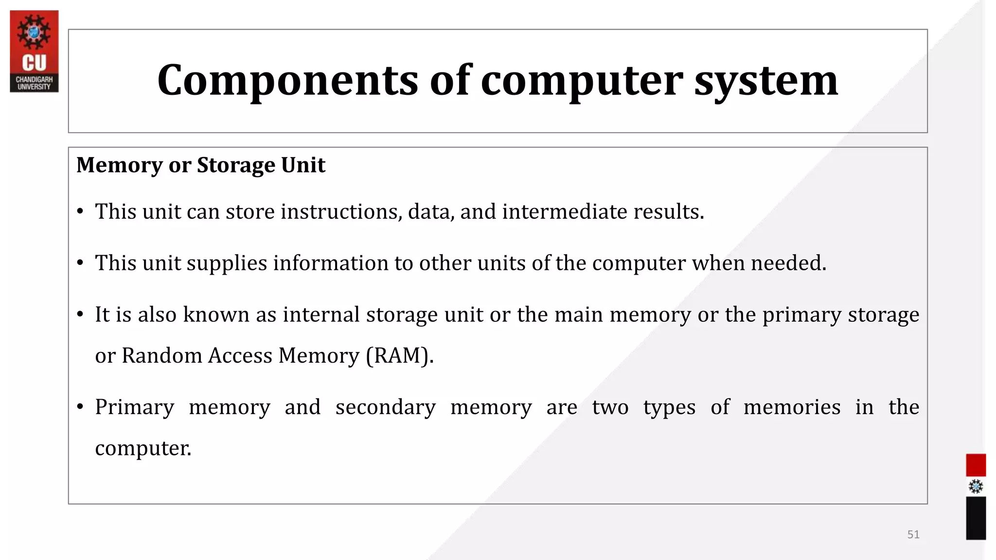 Components of computer system
Memory or Storage Unit
• This unit can store instructions, data, and intermediate results.
• This unit supplies information to other units of the computer when needed.
• It is also known as internal storage unit or the main memory or the primary storage
or Random Access Memory (RAM).
• Primary memory and secondary memory are two types of memories in the
computer.
51
 