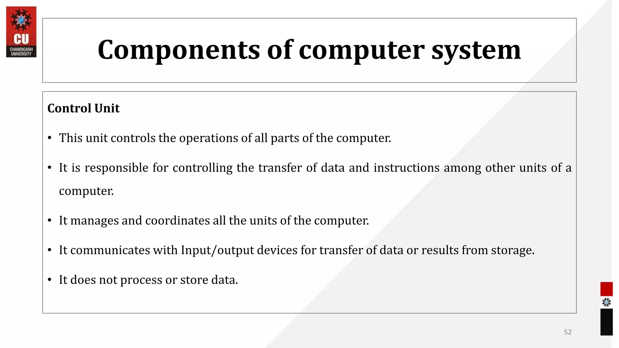 Components of computer system
Control Unit
• This unit controls the operations of all parts of the computer.
• It is responsible for controlling the transfer of data and instructions among other units of a
computer.
• It manages and coordinates all the units of the computer.
• It communicates with Input/output devices for transfer of data or results from storage.
• It does not process or store data.
52
 