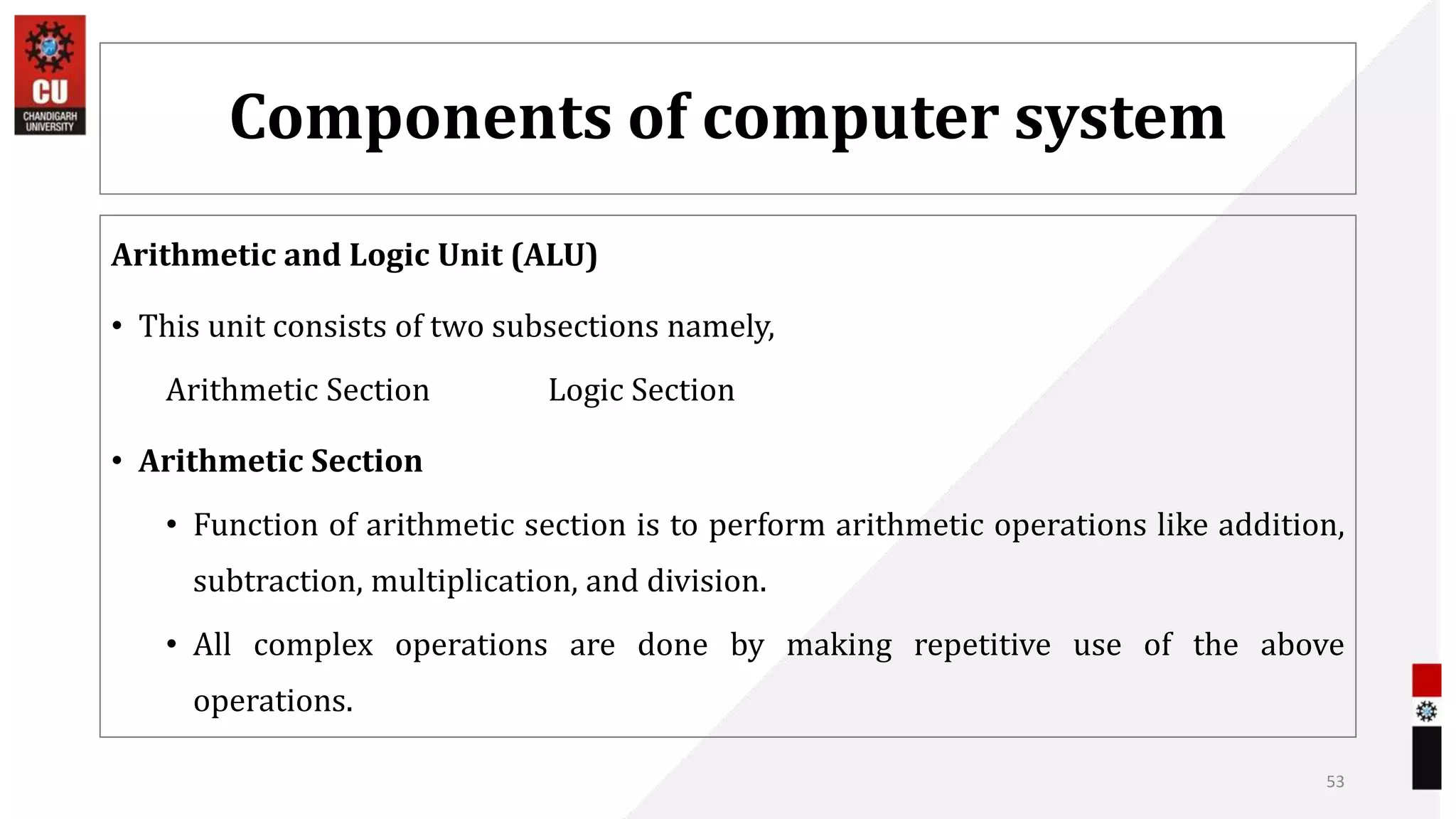 Components of computer system
Arithmetic and Logic Unit (ALU)
• This unit consists of two subsections namely,
Arithmetic Section Logic Section
• Arithmetic Section
• Function of arithmetic section is to perform arithmetic operations like addition,
subtraction, multiplication, and division.
• All complex operations are done by making repetitive use of the above
operations.
53
 