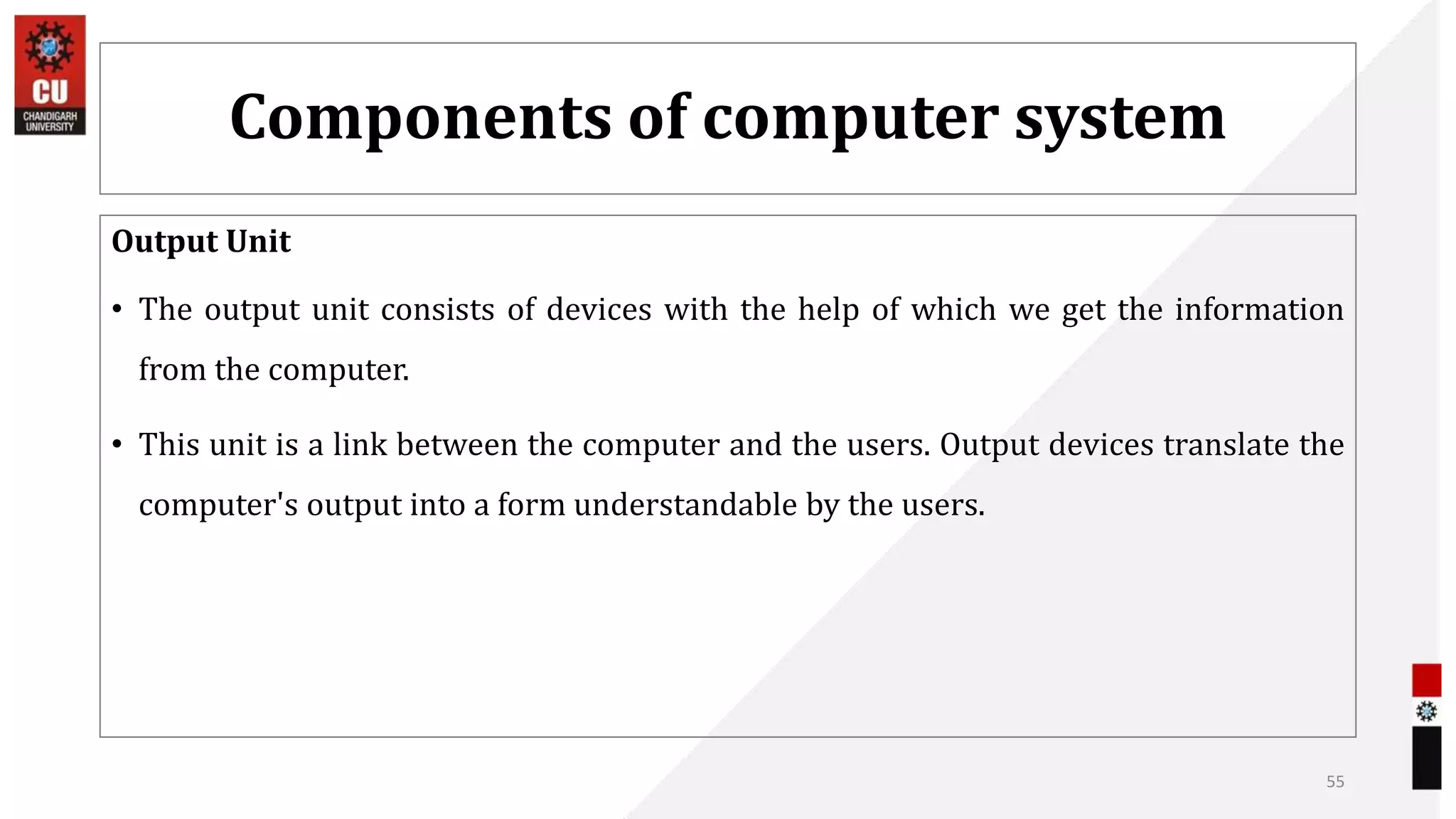 Components of computer system
Output Unit
• The output unit consists of devices with the help of which we get the information
from the computer.
• This unit is a link between the computer and the users. Output devices translate the
computer's output into a form understandable by the users.
55
 