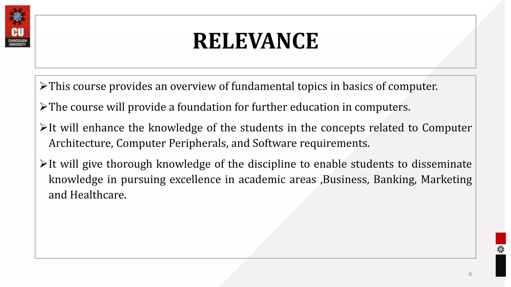 RELEVANCE
This course provides an overview of fundamental topics in basics of computer.
The course will provide a foundation for further education in computers.
It will enhance the knowledge of the students in the concepts related to Computer
Architecture, Computer Peripherals, and Software requirements.
It will give thorough knowledge of the discipline to enable students to disseminate
knowledge in pursuing excellence in academic areas ,Business, Banking, Marketing
and Healthcare.
6
 