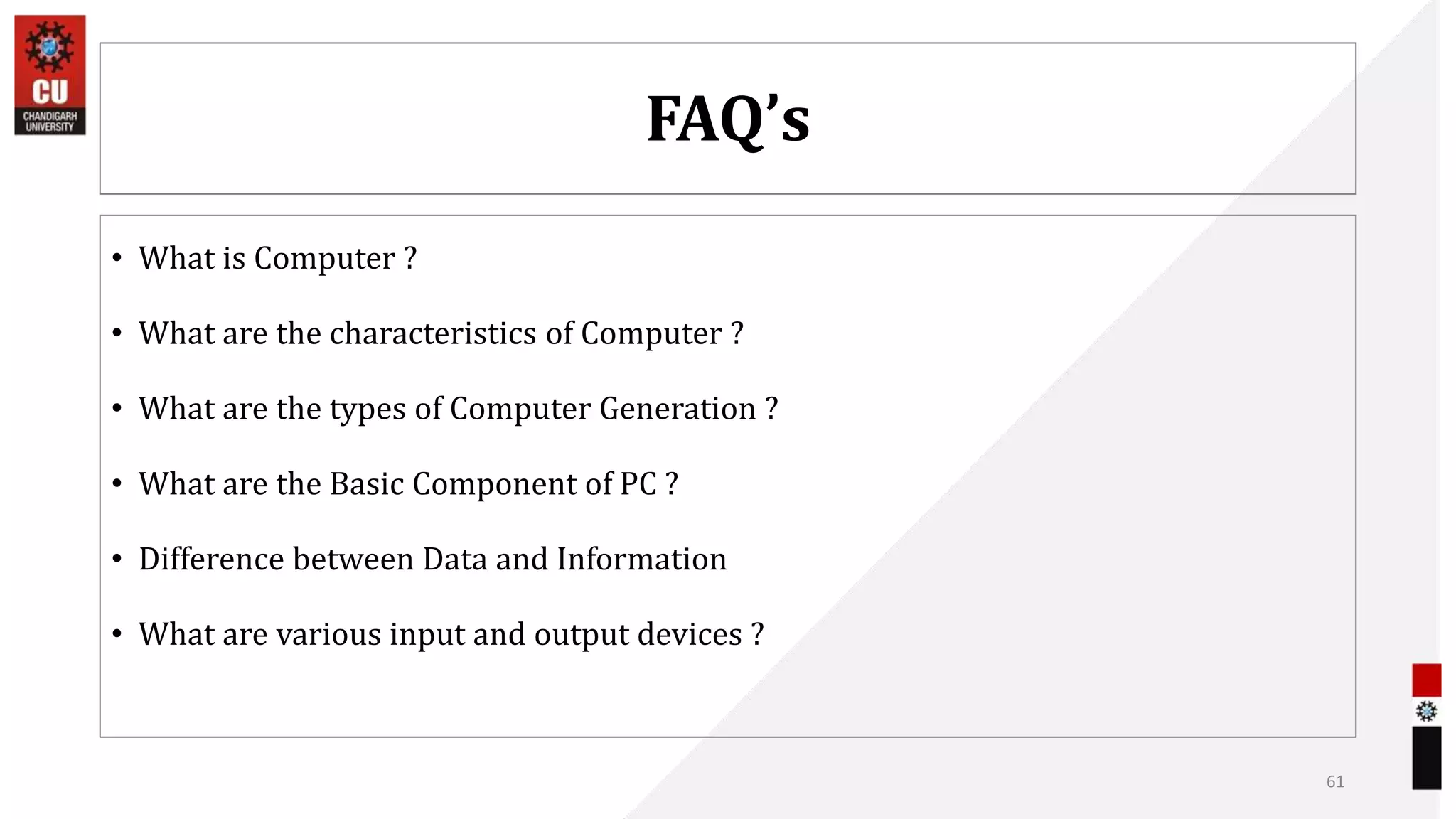 FAQ’s
• What is Computer ?
• What are the characteristics of Computer ?
• What are the types of Computer Generation ?
• What are the Basic Component of PC ?
• Difference between Data and Information
• What are various input and output devices ?
61
 