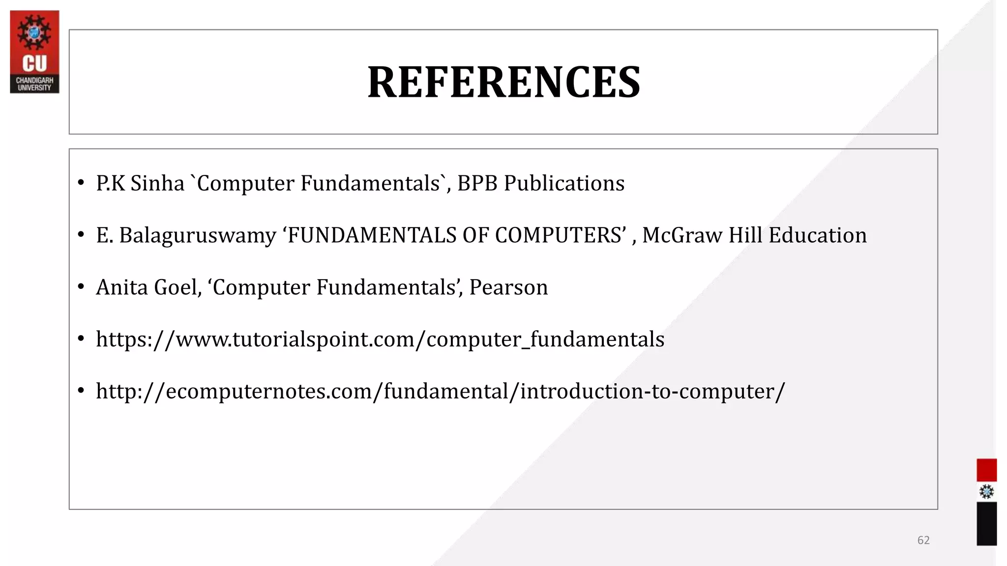 REFERENCES
• P.K Sinha `Computer Fundamentals`, BPB Publications
• E. Balaguruswamy ‘FUNDAMENTALS OF COMPUTERS’ , McGraw Hill Education
• Anita Goel, ‘Computer Fundamentals’, Pearson
• https://www.tutorialspoint.com/computer_fundamentals
• http://ecomputernotes.com/fundamental/introduction-to-computer/
62
 