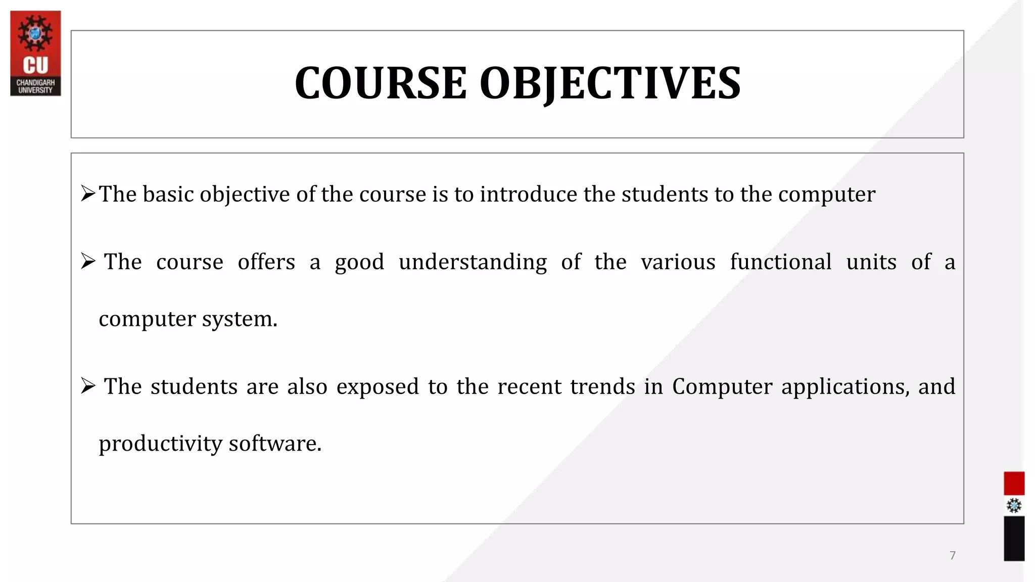 COURSE OBJECTIVES
The basic objective of the course is to introduce the students to the computer
 The course offers a good understanding of the various functional units of a
computer system.
 The students are also exposed to the recent trends in Computer applications, and
productivity software.
7
 