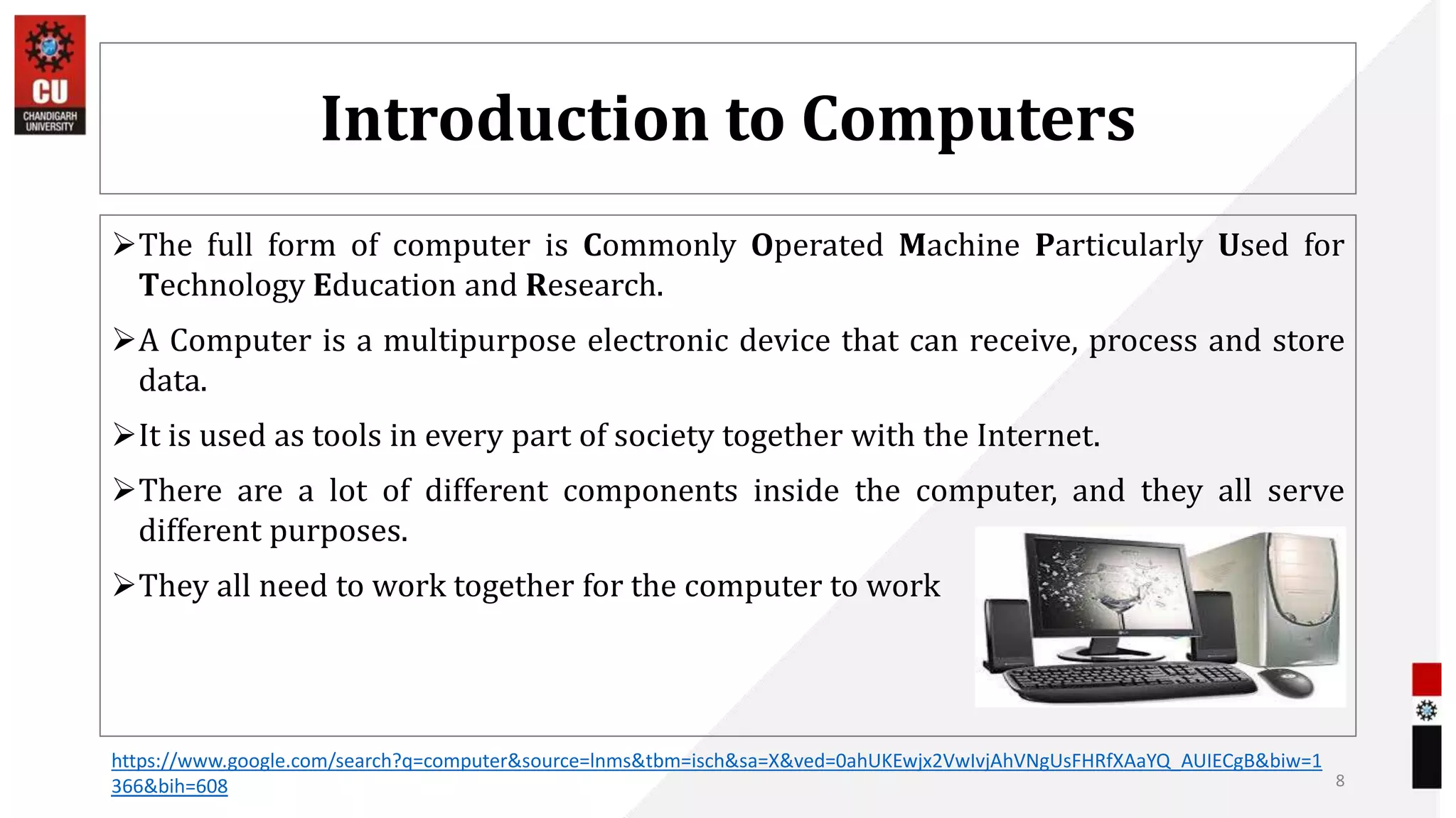 Introduction to Computers
The full form of computer is Commonly Operated Machine Particularly Used for
Technology Education and Research.
A Computer is a multipurpose electronic device that can receive, process and store
data.
It is used as tools in every part of society together with the Internet.
There are a lot of different components inside the computer, and they all serve
different purposes.
They all need to work together for the computer to work
8
https://www.google.com/search?q=computer&source=lnms&tbm=isch&sa=X&ved=0ahUKEwjx2VwIvjAhVNgUsFHRfXAaYQ_AUIECgB&biw=1
366&bih=608
 