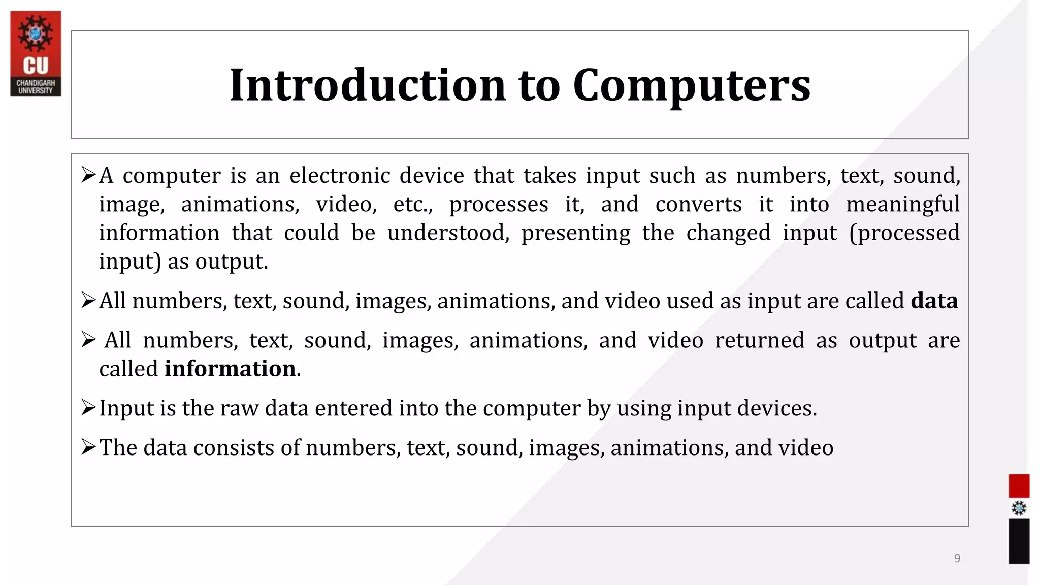 Introduction to Computers
A computer is an electronic device that takes input such as numbers, text, sound,
image, animations, video, etc., processes it, and converts it into meaningful
information that could be understood, presenting the changed input (processed
input) as output.
All numbers, text, sound, images, animations, and video used as input are called data
 All numbers, text, sound, images, animations, and video returned as output are
called information.
Input is the raw data entered into the computer by using input devices.
The data consists of numbers, text, sound, images, animations, and video
9
 