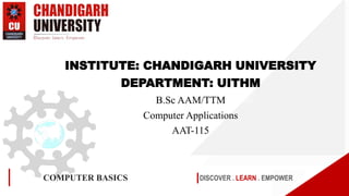 DISCOVER . LEARN . EMPOWER
COMPUTER BASICS
INSTITUTE: CHANDIGARH UNIVERSITY
DEPARTMENT: UITHM
B.Sc AAM/TTM
Computer Applications
AAT-115
 