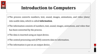 Introduction to Computers
The process converts numbers, text, sound, images, animations, and video (data)
into usable data, which is called information.
The information consists of numbers, text, sound, images, animations, and video that
has been converted by the process.
The data is inserted using an input device.
The central processing unit (CPU) converts data to information.
The information is put on an output device.
10
 