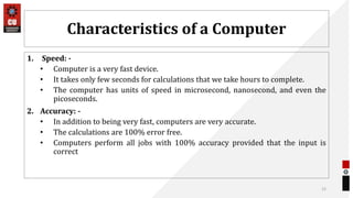 Characteristics of a Computer
1. Speed: -
• Computer is a very fast device.
• It takes only few seconds for calculations that we take hours to complete.
• The computer has units of speed in microsecond, nanosecond, and even the
picoseconds.
2. Accuracy: -
• In addition to being very fast, computers are very accurate.
• The calculations are 100% error free.
• Computers perform all jobs with 100% accuracy provided that the input is
correct
12
 