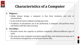 Characteristics of a Computer
3. Diligence: -
• Unlike human beings, a computer is free from tiredness, and lack of
concentration.
• It can work for hours without creating any error.
• If millions of calculations are to be performed, a computer will perform every
calculation with the same accuracy.
4. Versatility: -
• Versatile means the capacity to perform completely different-different type of
work.
• You may use your computer to prepare payroll slips, next moment you may use it
for inventory management or to prepare electric bills.
13
 