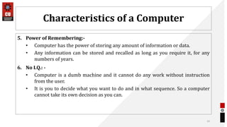 Characteristics of a Computer
5. Power of Remembering:-
• Computer has the power of storing any amount of information or data.
• Any information can be stored and recalled as long as you require it, for any
numbers of years.
6. No I.Q.: -
• Computer is a dumb machine and it cannot do any work without instruction
from the user.
• It is you to decide what you want to do and in what sequence. So a computer
cannot take its own decision as you can.
14
 