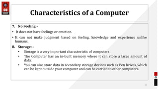 Characteristics of a Computer
7. No Feeling:-
• It does not have feelings or emotion.
• It can not make judgment based on feeling, knowledge and experience unlike
humans.
8. Storage: -
• Storage is a very important characteristic of computers
• The Computer has an in-built memory where it can store a large amount of
data.
• You can also store data in secondary storage devices such as Pen Drives, which
can be kept outside your computer and can be carried to other computers.
15
 
