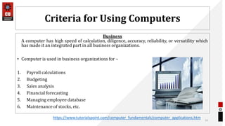 Criteria for Using Computers
Business
A computer has high speed of calculation, diligence, accuracy, reliability, or versatility which
has made it an integrated part in all business organizations.
• Computer is used in business organizations for −
1. Payroll calculations
2. Budgeting
3. Sales analysis
4. Financial forecasting
5. Managing employee database
6. Maintenance of stocks, etc.
16
https://www.tutorialspoint.com/computer_fundamentals/computer_applications.htm
 