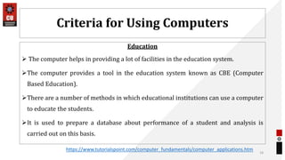 Criteria for Using Computers
Education
 The computer helps in providing a lot of facilities in the education system.
The computer provides a tool in the education system known as CBE (Computer
Based Education).
There are a number of methods in which educational institutions can use a computer
to educate the students.
It is used to prepare a database about performance of a student and analysis is
carried out on this basis.
18
https://www.tutorialspoint.com/computer_fundamentals/computer_applications.htm
 