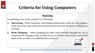 Criteria for Using Computers
Marketing
In marketing, uses of the computer are following−
1. Advertising − With computers, advertising professionals create art and graphics,
write and revise copy, and print and disseminate ads with the goal of selling more
products.
2. Home Shopping − Home shopping has been made possible through the use of
computerized catalogues that provide access to product information and permit
direct entry of orders to be filled by the customers.
19
https://www.tutorialspoint.com/computer_fundamentals/computer_applications.htm
 