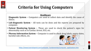Criteria for Using Computers
Healthcare
Diagnostic System − Computers are used to collect data and identify the cause of
illness.
• Lab-diagnostic System − All tests can be done and the reports are prepared by
computer.
• Patient Monitoring System − These are used to check the patient's signs for
abnormality such as in Cardiac Arrest, ECG, etc.
• Pharma Information System − Computer is used to check drug labels, expiry dates,
harmful side effects, etc.
20
https://www.tutorialspoint.com/computer_fundamentals/computer_applications.htm
 