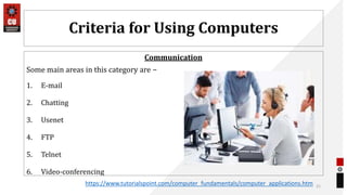 Criteria for Using Computers
Communication
Some main areas in this category are −
1. E-mail
2. Chatting
3. Usenet
4. FTP
5. Telnet
6. Video-conferencing
21
https://www.tutorialspoint.com/computer_fundamentals/computer_applications.htm
 
