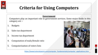 Criteria for Using Computers
Government
Computers play an important role in government services. Some major fields in this
category are −
1. Budgets
2. Sales tax department
3. Income tax department
4. Computation of male/female ratio
5. Computerization of voters lists
22
https://www.tutorialspoint.com/computer_fundamentals/computer_applications.htm
 