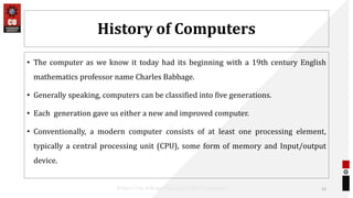 History of Computers
• The computer as we know it today had its beginning with a 19th century English
mathematics professor name Charles Babbage.
• Generally speaking, computers can be classified into five generations.
• Each generation gave us either a new and improved computer.
• Conventionally, a modern computer consists of at least one processing element,
typically a central processing unit (CPU), some form of memory and Input/output
device.
23
https://en.wikipedia.org/wiki/Computer
 