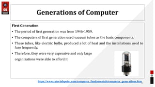 Generations of Computer
First Generation
• The period of first generation was from 1946-1959.
• The computers of first generation used vacuum tubes as the basic components.
• These tubes, like electric bulbs, produced a lot of heat and the installations used to
fuse frequently.
• Therefore, they were very expensive and only large
organizations were able to afford it
24
https://www.tutorialspoint.com/computer_fundamentals/computer_generations.htm
 