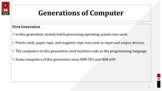 Generations of Computer
First Generation
• In this generation, mainly batch processing operating system was used.
• Punch cards, paper tape, and magnetic tape was used as input and output devices.
• The computers in this generation used machine code as the programming language.
• Some computers of this generation were IBM-701 and IBM-650
25
 