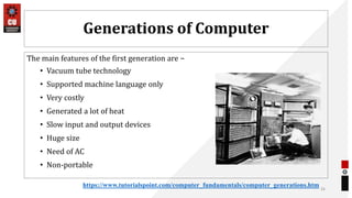 Generations of Computer
The main features of the first generation are −
• Vacuum tube technology
• Supported machine language only
• Very costly
• Generated a lot of heat
• Slow input and output devices
• Huge size
• Need of AC
• Non-portable
26
https://www.tutorialspoint.com/computer_fundamentals/computer_generations.htm
 