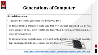 Generations of Computer
Second Generation
• The period of second generation was from 1959-1965.
• In this generation, transistors were used that were cheaper, consumed less power,
more compact in size, more reliable and faster than the first generation machines
made of vacuum tubes.
• In this generation, magnetic cores were used as the primary memory and magnetic
tape and magnetic disks as secondary storage devices.
27
https://www.tutorialspoint.com/computer_fundamentals/computer_generations.htm
 
