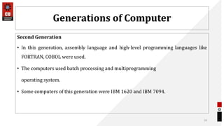Generations of Computer
Second Generation
• In this generation, assembly language and high-level programming languages like
FORTRAN, COBOL were used.
• The computers used batch processing and multiprogramming
operating system.
• Some computers of this generation were IBM 1620 and IBM 7094.
28
 