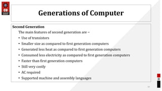 Generations of Computer
Second Generation
The main features of second generation are −
• Use of transistors
• Smaller size as compared to first generation computers
• Generated less heat as compared to first generation computers
• Consumed less electricity as compared to first generation computers
• Faster than first generation computers
• Still very costly
• AC required
• Supported machine and assembly languages
29
 