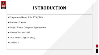 INTRODUCTION
Programme Name: B.Sc. TTM/AAM
Duration: 3 Years
Subject Name: Computer Applications
Scheme Version:2018
Total Hours:25 (LTP-2.0.0)
Credits: 2
3
 
