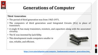 Generations of Computer
Third Generation:
• The period of third generation was from 1965-1971.
• The computers of third generation used Integrated Circuits (ICs) in place of
transistors.
• A single IC has many transistors, resistors, and capacitors along with the associated
circuitry.
• The IC was invented by Jack Kilby.
• This development made computers smaller in
size, reliable, and efficient.
30
https://www.tutorialspoint.com/computer_fundamentals/computer_generations.htm
 