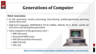 Generations of Computer
Third Generation:
• In this generation remote processing, time-sharing, multiprogramming operating
system were used.
• High-level languages (FORTRAN-II TO IV, COBOL, PASCAL PL/1, BASIC, ALGOL-68
etc.) were used during this generation.
• Some computers of this generation were −
• IBM-360 series
• Honeywell-6000 series
• PDP (Personal Data Processor)
• IBM-370/168
• TDC-316
31
https://www.tutorialspoint.com/computer_fundamentals/computer_generations.htm
 