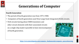 Generations of Computer
Fourth Generation
• The period of fourth generation was from 1971-1980.
• Computers of fourth generation used Very Large Scale Integrated (VLSI) circuits.
• VLSI circuits having about 5000 transistors and
other circuit elements with their associated circuits
on a single chip made it possible to have microcomputers
of fourth generation.
33
https://www.tutorialspoint.com/computer_fundamentals/computer_generations.htm
 