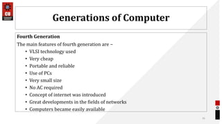 Generations of Computer
Fourth Generation
The main features of fourth generation are −
• VLSI technology used
• Very cheap
• Portable and reliable
• Use of PCs
• Very small size
• No AC required
• Concept of internet was introduced
• Great developments in the fields of networks
• Computers became easily available
35
 