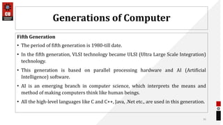 Generations of Computer
Fifth Generation
• The period of fifth generation is 1980-till date.
• In the fifth generation, VLSI technology became ULSI (Ultra Large Scale Integration)
technology.
• This generation is based on parallel processing hardware and AI (Artificial
Intelligence) software.
• AI is an emerging branch in computer science, which interprets the means and
method of making computers think like human beings.
• All the high-level languages like C and C++, Java, .Net etc., are used in this generation.
36
 