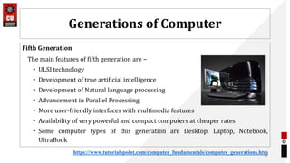 Generations of Computer
Fifth Generation
The main features of fifth generation are −
• ULSI technology
• Development of true artificial intelligence
• Development of Natural language processing
• Advancement in Parallel Processing
• More user-friendly interfaces with multimedia features
• Availability of very powerful and compact computers at cheaper rates
• Some computer types of this generation are Desktop, Laptop, Notebook,
UltraBook
37
https://www.tutorialspoint.com/computer_fundamentals/computer_generations.htm
 