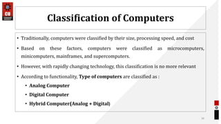 Classification of Computers
• Traditionally, computers were classified by their size, processing speed, and cost
• Based on these factors, computers were classified as microcomputers,
minicomputers, mainframes, and supercomputers.
• However, with rapidly changing technology, this classification is no more relevant
• According to functionality, Type of computers are classified as :
• Analog Computer
• Digital Computer
• Hybrid Computer(Analog + Digital)
38
 