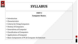 SYLLABUS
UNIT-I
Computer Basics
• Introduction
• Characteristics
• Criteria for Using Computers
• History of Computers
• Generations of Computer
• Classification of Computers
• Applications of Computer
• Basic Components of PC & Computer Architecture
4
 