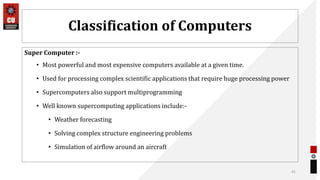 Classification of Computers
Super Computer :-
• Most powerful and most expensive computers available at a given time.
• Used for processing complex scientific applications that require huge processing power
• Supercomputers also support multiprogramming
• Well known supercomputing applications include:-
• Weather forecasting
• Solving complex structure engineering problems
• Simulation of airflow around an aircraft
41
 