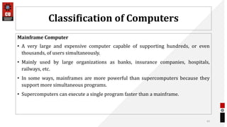 Classification of Computers
Mainframe Computer
• A very large and expensive computer capable of supporting hundreds, or even
thousands, of users simultaneously.
• Mainly used by large organizations as banks, insurance companies, hospitals,
railways, etc.
• In some ways, mainframes are more powerful than supercomputers because they
support more simultaneous programs.
• Supercomputers can execute a single program faster than a mainframe.
43
 