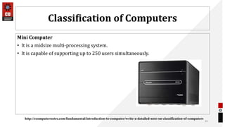 Classification of Computers
Mini Computer
• It is a midsize multi-processing system.
• It is capable of supporting up to 250 users simultaneously.
45
http://ecomputernotes.com/fundamental/introduction-to-computer/write-a-detailed-note-on-classification-of-computers
 